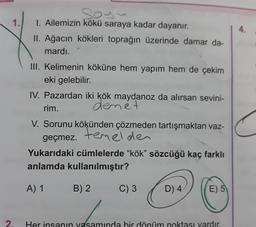 1.
4.
1. Ailemizin kökü saraya kadar dayanır.
II. Ağacın kökleri toprağın üzerinde damar da-
mardı.
III. Kelimenin köküne hem yapım hem de çekim
eki gelebilir.
IV. Pazardan iki kök maydanoz da alırsan sevini-
rim.
denet
V. Sorunu kökünden çözmeden tartışmaktan vaz-
geçmez. temelder
.
Yukarıdaki cümlelerde "kök" sözcüğü kaç farklı
anlamda kullanılmıştır?
A) 1
B) 2
C) 3
D) 4
E) 5
2.
Her insanın vasamında bir dönüm noktası vardır.
