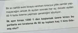 Bir ev sahibi evini kiraya verirken kiracıya yıllık zamlar yap-
mayacağını ancak ilk aydan sonraki her ay önceki aydan
60 + fazla ödeme yapması gerektiğini söylüyor.
ilk ayın kirası 1200 den başlamak üzere kiracı bu
şartlarla evi kiralarsa ilk 50 ay toplam kaç t kira ode-
miş olur?