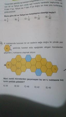 Yukarıdaki şekilde eş karesel bölgel
nan Ali ve Yahya aynı anda eşit hızlarla harekete başlıyorlar. Ali
A'dan Y'ye, Yahya ise Y'den A'ya doğru en kısa yolu kullanarak
gideceklerdir.
Buna göre Ali ve Yahya'nın karşılaşma olasılığı kaçtır?
1
B)
C)
D)
8
10
20
E)
1
40
1
)
A)
)
3
13. K noktasında bulunan bir arı sadece sağa doğru iki yönde yani
K
şeklinde hareket edip aşağıdaki altıgen hücrelerden
geçerek L noktasına ulaşmak istiyor.
K
Mavi renkli hücrelerden geçemeyen bu ar L noktasına kaç
farklı şekilde gidebilir?
A) 56
B) 50
C) 48
D) 42
E) 40