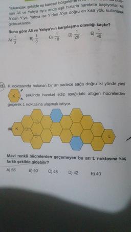 Yukarıdaki şekilde eş karesel bölgel
nan Ali ve Yahya aynı anda eşit hızlarla harekete başlıyorlar. Ali
A'dan Y'ye, Yahya ise Y'den A'ya doğru en kısa yolu kullanarak
gideceklerdir.
Buna göre Ali ve Yahya'nın karşılaşma olasılığı kaçtır?
1
B)
C)
D)
8
10
20
E)
1
40
1
)
A)
)
3
13. K noktasında bulunan bir arı sadece sağa doğru iki yönde yani
K
şeklinde hareket edip aşağıdaki altıgen hücrelerden
geçerek L noktasına ulaşmak istiyor.
K
Mavi renkli hücrelerden geçemeyen bu ar L noktasına kaç
farklı şekilde gidebilir?
A) 56
B) 50
C) 48
D) 42
E) 40
