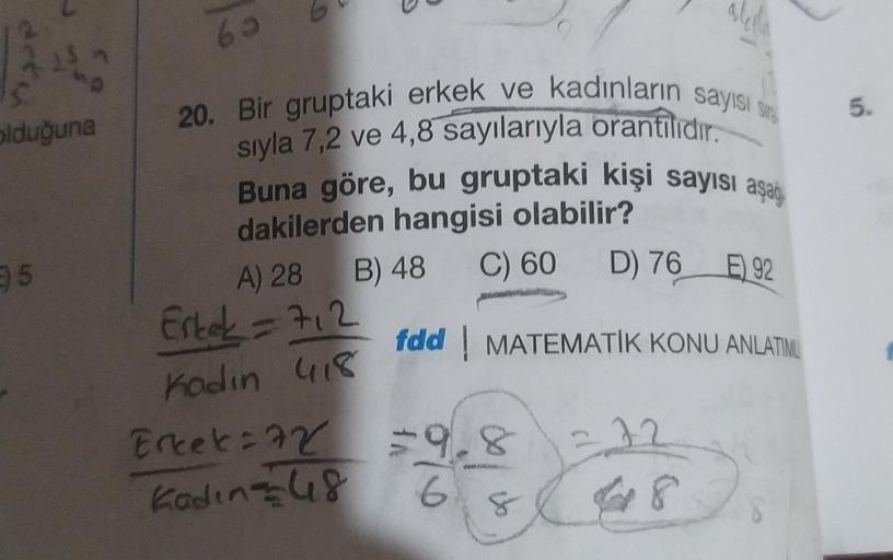 6.
5.
olduğuna
20. Bir gruptaki erkek ve kadınların sayısı site
sıyla 7,2 ve 4,8 sayılarıyla orantılıdır.
Buna göre, bu gruptaki kişi sayısı aşan
dakilerden hangisi olabilir?
A) 28 B) 48
Erkek = 712
fdd MATEMATİK KONU ANLATIMU
25
C) 60
D) 76 E) 92
kadin 41