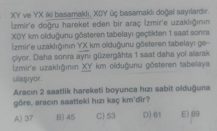 XY ve YX iki basamaklı, XOY üç basamaklı doğal sayılardır.
İzmir'e doğru hareket eden bir araç İzmir'e uzaklığının
XOY km olduğunu gösteren tabelayı geçtikten 1 saat sonra
İzmir'e uzaklığının YX km olduğunu gösteren tabelayı ge-
çiyor. Daha sonra aynı güze