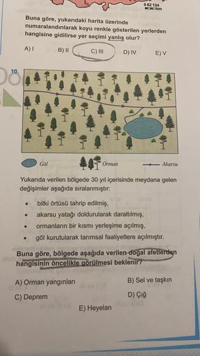 062 124
Okm
Buna göre, yukarıdaki harita üzerinde
numaralandırılarak koyu renkle gösterilen yerlerden
hangisine gidilirse yer seçimi yanlış olur?
A) 1
B) II
C) III
D) IV
E) V
10.
Göl
Orman
Akarsu
Yukarıda verilen bölgede 30 yıl içerisinde meydana gelen
değişimler aşağıda sıralanmıştır:
bitki örtüsü tahrip edilmiş,
akarsu yatağı doldurularak daraltılmış,
ormanların bir kısmı yerleşime açılmış,
göl kurutularak tarımsal faaliyetlere açılmıştır.
.
Buna göre, bölgede aşağıda verilen doğal afetlerden
hangisinin öncelikle görülmesi beklenir?
A) Orman yangınları
B) Sel ve taşkın
C) Deprem
D) Çığ
E) Heyelan