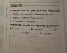 ÖRNEK 23
Aydın Yayınları
VSEPR gösterimi AX, şeklinde olan bir molekül için;
1. Merkez atomun değerlik elektron sayısı 3'tür.
II. Bağlayıcı elektron çifti sayısı 4'tür.
III. Bir molekülü 4 atomludur.
yargılarından hangilerinin doğruluğu kesin değildir?
A) Yalnız!
B) Yalnız II
D) I ve II
E) I, II ve III
C) II ve III