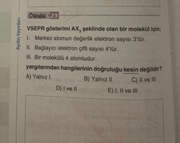 ÖRNEK 23
Aydın Yayınları
VSEPR gösterimi AX, şeklinde olan bir molekül için;
1. Merkez atomun değerlik elektron sayısı 3'tür.
II. Bağlayıcı elektron çifti sayısı 4'tür.
III. Bir molekülü 4 atomludur.
yargılarından hangilerinin doğruluğu kesin değildir?
A) Yalnız!
B) Yalnız II
D) I ve II
E) I, II ve III
C) II ve III
