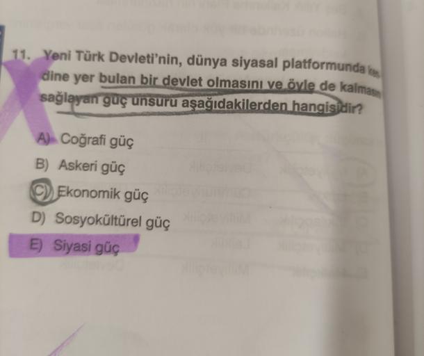 11. Yeni Türk Devleti'nin, dünya siyasal platformunda kes
dine yer bulan bir devlet olmasını ve öyle de kalmasın
sağlayan guç unsuru aşağıdakilerden hangisidir?
A) Coğrafi güç
B) Askeri güç
C) Ekonomik güç
D) Sosyokültürel güç
E) Siyasi güç