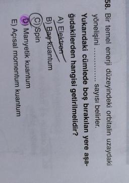 58. Bir temel enerji düzeyindeki orbitalin uzaydaki
yönelişini .............. sayısı belirler.
Yukarıdaki cümlede boş bırakılan yere aşa-
ğıdakilerden hangisi getirilmelidir?
A) Elektron
B) Baş kuantum
c) Spin
Manyetik kuantum
E) Açısal momentum kuantum
