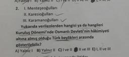 b)
2. 1. Menteşeoğulları
II. Karesioğullari
III. Karamanoğulları
Yukarıda verilenlerden hangisi ya da hangileri
Kuruluş Dönemi'nde Osmanlı Devleti'nin hakimiyeti
altına almış olduğu Türk beylikleri arasında
gösterilebilir?
A) Yalniz! B) Yalnız II C) I ve II Il ve III E) I, II ve III
ied
