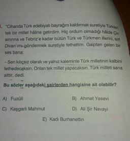 3. "Cihanda Türk edebiyatı bayrağını kaldırmak suretiyle Türkleri
tek bir millet hâline getirdim. Hiç ordum olmadığı hâlde Çin
sinirina ve Tebriz'e kadar bütün Türk ve Türkmen illerini, sirf
Divan'ımı göndermek suretiyle fethettim. Gaipten gelen bir
ses bana:
-Sen kiliçsız olarak ve yalnız kaleminle Türk milletinin kalbini
fethedeceksin. Onları tek millet yapacaksın. Türk milleti sana
aittir, dedi.
9
Bu sözler aşağıdaki sairlerden hangisine ait olabilir?
A) Fuzûli
B) Ahmet Yesevi
C) Kaşgarlı Mahmut
D) Ali Şir Nevayi
E) Kadı Burhanettin
