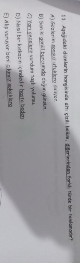 11. Aşağıdaki dizelerin hangisinde altı çizili bölüm, diğerlerinden farklı türde bir tamlamadır?
A) Gözlerim sonsuz ufuklara dalıyor.
B) Sen ki gönül burcumda doğan günsün.
C) Yarı gecelere vurdum taşlı yolumu.
D) Nasıl bir kıskacın içindedir hasta beden
E) Alip vuruyor beni çıkmaz sokaklara
