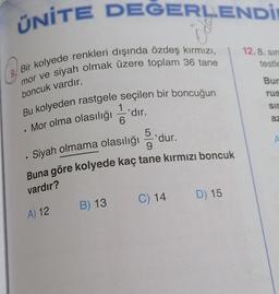 ÜNİTE DEĞERLENDİ
12.8. Sin
testle
Bir kolyede renkleri dışında özdeş kırmızı,
mor ve siyah olmak üzere toplam 36 tane
Bur
boncuk vardır.
rus
1
sir
Bu kolyeden rastgele seçilen bir boncuğun
*dır.
.
6
az
Mor olma olasılığı
.
5
'dur.
9
A
Siyah olmama olasılığı
.
Buna göre kolyede kaç tane kırmızı boncuk
vardır?
C) 14
D) 15
B) 13
A) 12