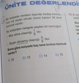 ÜNİTE DEĞERLENDİ
12.8. Sin
testle
Bir kolyede renkleri dışında özdeş kırmızı,
mor ve siyah olmak üzere toplam 36 tane
Bur
boncuk vardır.
rus
1
sir
Bu kolyeden rastgele seçilen bir boncuğun
*dır.
.
6
az
Mor olma olasılığı
.
5
'dur.
9
A
Siyah olmama olasılığı
.
Buna göre kolyede kaç tane kırmızı boncuk
vardır?
C) 14
D) 15
B) 13
A) 12
