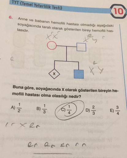 TYT (Temel Yeterlilik Testi)
10
6.
Anne ve babanın hemofili hastası olmadığı aşağıdaki
soyağacında taralı olarak gösterilen birey hemofili has-
tasıdır.
tx
O
Roman
X
Buna göre, soyağacında X olarak gösterilen bireyin he-
mofili hastası olma olasılığı nedir