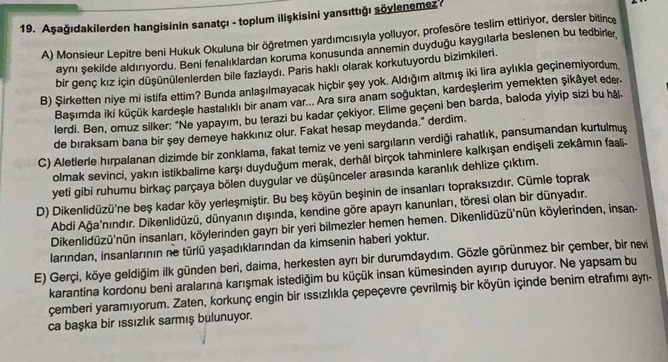 19. Aşağıdakilerden hangisinin sanatçı - toplum ilişkisini yansıttığı söylenemez!
A) Monsieur Lepitre beni Hukuk Okuluna bir öğretmen yardımcısıyla yolluyor, profesöre teslim ettiriyor, dersler bitince
aynı şekilde aldırıyordu. Beni fenalıklardan koruma ko