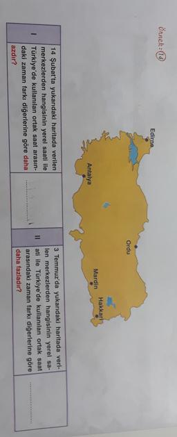 Örnek:14
Edirne
Ordu
Hakkari
Mardin
Antalya
II
14 Şubat'ta yukarıdaki haritada verilen
merkezlerden hangisinin yerel saati ile
Türkiye'de kullanılan ortak saat arasın-
daki zaman farkı diğerlerine göre daha
azdır?
3 Temmuz'da yukarıdaki haritada veri-
len merkezlerden hangisinin yerel sa-
ati ile Türkiye'de kullanılan ortak saat
arasındaki zaman farkı diğerlerine göre
daha fazladır?
.........
