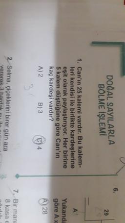 6.
DOĞAL SAYILARLA
BÖLME İŞLEMI
29
2
1. Can'ın 25 kalemi vardır. Bu kalem-
leri kendisi ile birlikte kardeşlerine
eşit olarak paylaştırıyor. Her birine
5 kalem düştüğüne göre Can'ın
kaç kardeşi vardır?
A) 2 B)3
Yukarıda
göre Ax
A) 28
3
2. Selma, çiçeklerini birer gün ara
vererek 3
7. Bir mana
8 kasa
