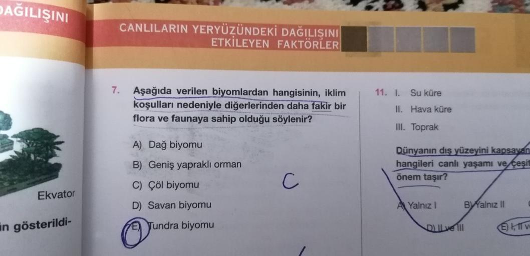 DAĞILIŞINI
CANLILARIN YERYÜZÜNDEKİ DAĞILIŞINI
ETKİLEYEN FAKTÖRLER
7.
11. L. Su küre
Aşağıda verilen biyomlardan hangisinin, iklim
koşulları nedeniyle diğerlerinden daha fakir bir
flora ve faunaya sahip olduğu söylenir?
II. Hava küre
III. Toprak
A) Dağ biyomu
B) Geniş yapraklı orman
C) Çöl biyomu
Dünyanın dis yüzeyini kapsayan
hangileri canlı yaşamı ve çeşit
önem taşır?
C
Ekvator
D) Savan biyomu
A Yalnız !
BYalnız il
in gösterildi-
E) Tundra biyomu
DIL ve 111
ET VE