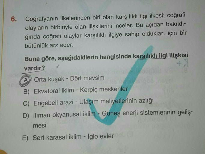 6.
Coğrafyanın ilkelerinden biri olan karşılıklı ilgi ilkesi; coğrafi
olayların birbiriyle olan ilişkilerini inceler. Bu açıdan bakıldı-
ğında coğrafi olaylar karşılıklı ilgiye sahip oldukları için bir
bütünlük arz eder.
Buna göre, aşağıdakilerin hangisind