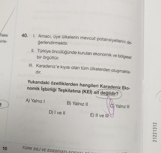 40.
New
nirle-
1. Amacı, üye ülkelerin mevcut potansiyellerini de-
ğerlendirmektir.
II. Türkiye öncülüğünde kurulan ekonomik ve bölgesel
bir örgüttür.
III. Karadeniz'e kıyısı olan tüm ülkelerden oluşmakta-
dır.
Yukarıdaki özelliklerden hangileri Karadeniz Eko-
nomik İşbirliği Teşkilatına (KEI) ait değildir?
A) Yalnız
a
B) Yalnız II
Yalnız III
D) I ve II
E) II ve III
21221312
10
TÜRK DİLİ VE EDEBİYAT-SOSYO