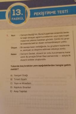 13.
PEKİŞTİRME TESTI
FASİKÜL
1. Nuri
Osmanl Beyliği'nin, Bursa kuşatması sırasında devle-
te bağlı olmayan aşiret kuvvetlerinin uzun kale kuşat-
malarında yetersiz kaldıkları görüldü. Çünkü bu grup-
lar arasında belli bir düzen ve koordinasyon yoktu.
Orçun : Bir savaşa karar verildiğinde, bu grupların toplanma-
si, sevkiyatı ve disipline edilmesi oldukça zordu.
Nalan : Osmanlı Devleti, düzenli bir ordu kurulmasına karar
verdi. Bu amaçla Orhan Gazi zamanında --- adıyla ilk
düzenli birlikler oluşturuldu.
Yukanda boş bırakılan yere aşağıdakilerden hangisi getiril-
melidir?
A) Yeniçeri Ocağı
B) Timarli Sipahi
C) Yaya ve Musellem
D) Kapıkulu Sivanileri
E) Azep Teşkilat
