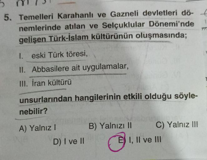 1
5. Temelleri Karahanlı ve Gazneli devletleri dö-
nemlerinde atılan ve Selçuklular Dönemi'nde
gelişen Türk-İslam kültürünün oluşmasında;
TT
I. eski Türk töresi,
II. Abbasilere ait uygulamalar,
III. İran kültürü
unsurlarından hangilerinin etkili olduğu söyle-
nebilir?
A) Yalnız!
B) Yalnızı II
C) Yalnız III
D) I ve 11
E) I, II ve III