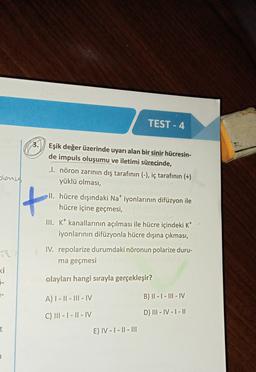 TEST - 4
3.
Eşik değer üzerinde uyarı alan bir sinir hücresin-
de impuls oluşumu ve iletimi sürecinde,
I. nöron zarının dış tarafının (-), iç tarafının (+)
yüklü olması,
slonus
t
II. hücre dışındaki Nat iyonlarının difüzyon ile
hücre içine geçmesi,
III. k* kanallarının açılması ile hücre içindeki K+
iyonlarının difüzyonla hücre dışına çıkması,
IV. repolarize durumdaki nöronun polarize duru-
ma geçmesi
<i
5-
olayları hangi sırayla gerçekleşir?
A) 1 - || - III - IV
B) II - I - III - IV
C) III - 1 - 11 - IV
D) III - IV - 1 - 11
t
E) IV - | - || - III