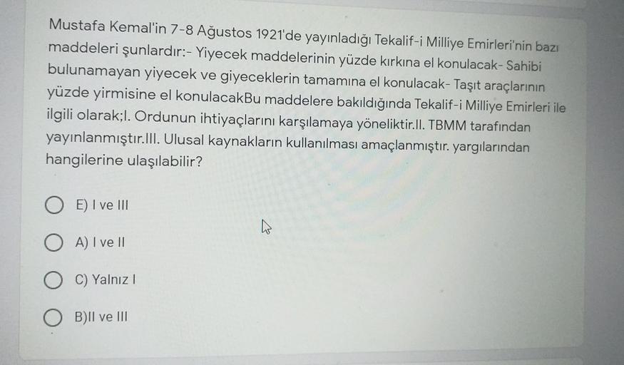 Mustafa Kemal'in 7-8 Ağustos 1921'de yayınladığı Tekalif-i Milliye Emirleri'nin bazı
maddeleri şunlardır:- Yiyecek maddelerinin yüzde kırkına el konulacak-Sahibi
bulunamayan yiyecek ve giyeceklerin tamamına el konulacak- Taşıt araçlarının
yüzde yirmisine el konulacakBu maddelere bakıldığında Tekalif-i Milliye Emirleri ile
ilgili olarak;l. Ordunun ihtiyaçlarını karşılamaya yöneliktir.II. TBMM tarafından
yayınlanmıştır. III. Ulusal kaynakların kullanılması amaçlanmıştır. yargılarından
hangilerine ulaşılabilir?
E) I ve III
A) I ve II
C) Yalnız!
OB)Il ve III