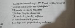 3Aşağıdakilerden hangisi, IV. Murat ve Köprülüler'in
yaptıkları yeniliklerin özelliği değildir?
A)Kuvvete ve şiddete başvurma
B)Orduyu disiplin altına alma
C)Eyaletlerde güvenliği sağlama
D)Yönetime canlılık getirme
E)Avrupa'daki gelişmelerden yararlanma
ergi
ne