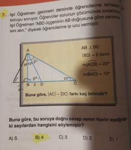 7. Işıl Öğretmen geometri dersinde öğrencilerine tahtera
soruyu soruyor. Öğrenciler sorunun çözürnünde zorlanine
Işıl Öğretmen "ABD üçgeninin AB doğrusuna göre yansırre
sini alın." diyerek öğrencilerine ip ucu vermiştir.
A
AB IBC
BD = 2 birim
10h0ots
m(ACB) = 20°
m(BAD) = 10°
God
209
B 2
D
Buna göre, |AC| - |DC| farkı kaç birimdir?
Buna göre, bu soruya doğru cevap veren Narin aşağıda-
ki sayılardan hangisini söylemiştir?
A) 5
B) 4
C) 3
D) 2.
E) 1