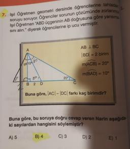 7. Işıl Öğretmen geometri dersinde öğrencilerine tahtera
soruyu soruyor. Öğrenciler sorunun çözürnünde zorlanine
Işıl Öğretmen "ABD üçgeninin AB doğrusuna göre yansırre
sini alın." diyerek öğrencilerine ip ucu vermiştir.
A
AB IBC
BD = 2 birim
10h0ots
m(ACB) = 20°
m(BAD) = 10°
God
209
B 2
D
Buna göre, |AC| - |DC| farkı kaç birimdir?
Buna göre, bu soruya doğru cevap veren Narin aşağıda-
ki sayılardan hangisini söylemiştir?
A) 5
B) 4
C) 3
D) 2.
E) 1
