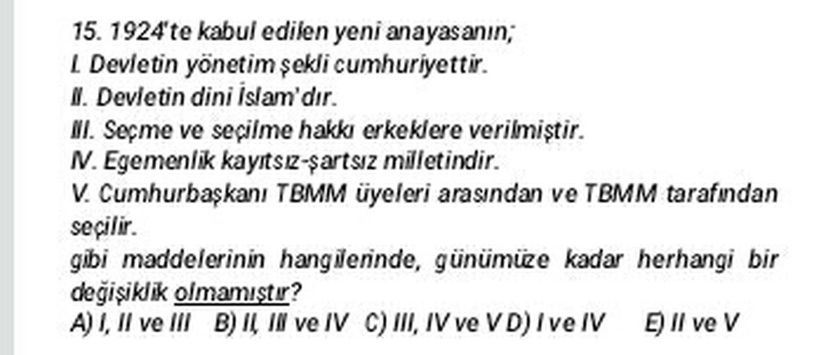 15. 1924'te kabul edilen yeni anayasanin;
Devletin yönetim sekli cumhuriyettir.
I. Devletin dini Islam'dır.
II. Seçme ve seçilme hakkı erkeklere verilmiştir.
N. Egemenlik kayıtsız şartsız milletindir.
V. Cumhurbaşkanı TBMM üyeleri arasından ve TBMM tarafından
seçilir.
gibi maddelerinin hangilerinde, günümüze kadar herhangi bir
değişiklik olmamıştır?
A) I, II ve III B) Il II ve IV C) III, IV ve VD) I ve IV Ell ve V