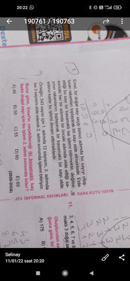 dw
b
KARAN
DSYNN
a a
+
* WE 4:5111 74
112 3
13.2
2 X 3
2 3 4
3 2 1
a
SYM
g
g
1.098 9
312
7.
ORNAL
Emel, bir doğal sayı seçip birinci adımda bu sayıyı oluş-
turan rakamları toplayarak bir sayı elde etmektedir. Elde
ettiği bu sayı bir basamaklı ise işlemi bitirmekte, değilse
sonraki her bir adımda bir önceki adımda elde ettiği sa-
yinin rakamlarını toplayarak bir basamaklı bir sayı elde
edene kadar bu işlemi devam ettirmektedir.
190761 / 190763
11. 3, 4, 5, 6, 7 ve 8
maklı 3 doğal sa
Khá İNFORMAL YAYINLARI YK KARA KUTU YAYIN
Oluşturulan sa
ğuna göre, bu
A) 175
B)
SZÜMLER
20:22 ☺
Omeğin; 543 sayısı için 1. adimda 12 sayısını, 2. adımda
ise 3 sayısını elde ederek 2. adım sonunda işlemi bitiriyor.
Buna göre, Emel'in seçebileceği iki basamaklı kaç
farklı doğal sayı için bu işlem 2. adım sonunda biter?
A) 45 B) 50 C) 55 D) 60 E) 65
(2020-DGS)
43
Louw
11/01/22 saat 20:20
Selinay
K
Deste
&
