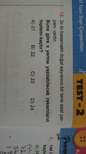 if Tam Sayı Çarpanları
TEST-2
KA
Provar
12. 2x iki basamaklı doğal sayısının bir tane asal çar-
panı vardır.
Buna göre x yerine yazılabilecek rakamların
toplamı kaçtır?
A) 21 B) 22
C) 23 D) 24
1. 144 i
kaçtı
A) 24
144
72
36
18
hoc