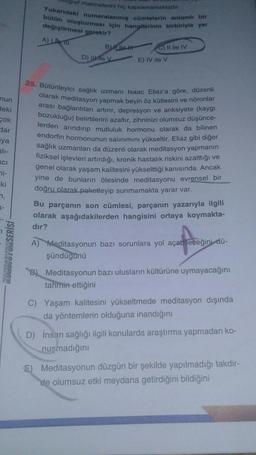 graf makinelerini hiç kapsamamaktadır
Yukarıdaki numaralanmiş cümlelerin anlamlı bir
bütün oluşturması için hangilerinin birbiriyle yer
değiştirmesi gerekir?
A) Lie 111
B
C) II ile IV
D) Wey
E) IV ile v
nun
deki
Sok
slar
nya
ali-
ICI
i-
25. Bütünleyici sağlık uzmanı Isaac Eliaz'a göre, düzenli
olarak meditasyon yapmak beyin öz kütlesini ve nöronlar
arası bağlantıları artırır, depresyon ve anksiyete (kaygı
bozukluğu) belirtilerini azaltır, zihninizi olumsuz düşünce-
lerden arındırıp mutluluk hormonu olarak da bilinen
endorfin hormonunun salınımını yükseltir. Eliaz gibi diğer
sağlık uzmanları da düzenli olarak meditasyon yapmanın
fiziksel işlevleri artırdığı, kronik hastalık riskini azalttığı ve
genel olarak yaşam kalitesini yükselttiği kanısında. Ancak
yine de bunların ötesinde meditasyonu evrensel bir
doğru olarak paketleyip sunmamakta yarar var.
Bu parçanın son cümlesi, parçanın yazarıyla ilgili
olarak aşağıdakilerden hangisini ortaya koymakta-
ki
n,
a-
dir?
KONDISYONSERİSİ
A) Meditasyonun bazı sorunlara yol açabileceğini dü-
şündügünü
B) Meditasyonun bazı ulusların kültürüne uymayacağını
tahmin ettiğini
C) Yaşam kalitesini yükseltmede meditasyon dışında
da yöntemlerin olduğuna inandığını
D) İnsan sağlığı ilgili konularda araştırma yapmadan ko-
nuşmadığını
) Meditasyonun düzgün bir şekilde yapılmadığı takdir-
de olumsuz etki meydana getirdiğini bildiğini