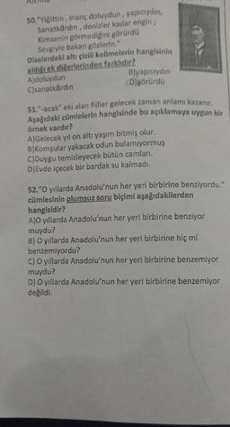 50. "Yiğittin, inanç doluydun, yapıcıydın,
Sanatkârdin, denizler kadar engin ;
Kimsenin görmediğini görürdü
Sevgiyle bakan gözlerin."
Dizelerdeki altı çizill kelimelerin hangisinin
aldığı ek diğerlerinden farklıdır?
A)doluydun
Blyapiciydin
C)sanatkârdin
D)görürdü
51."-acak" eki alan fiiller gelecek zaman anlamı kazanır,
Aşağıdaki cümlelerin hangisinde bu açıklamaya uygun bir
örnek vardır?
A) Gelecek yıl on altı yaşım bitmiş olur.
B)Komşular yakacak odun bulamıyormuş
C)Duygu temizleyecek bütün camlari.
D) Evde içecek bir bardak su kalmadı.
52."O yıllarda Anadolu'nun her yeri birbirine benziyordu."
cümlesinin olumsuz soru biçimi aşağıdakilerden
hangisidir?
A)O yıllarda Anadolu'nun her yeri birbirine benziyor
muydu?
B) O yıllarda Anadolu'nun her yeri birbirine hiç mi
benzemiyordu?
C) O yıllarda Anadolu'nun her yeri birbirine benzemiyor
muydu?
D) O yıllarda Anadolu'nun her yeri birbirine benzemiyor
değildi.
