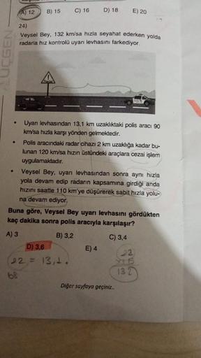 A) 12
B) 15
C) 16
D) 18
E) 20
GEN
24)
Veysel Bey, 132 km/sa hızla seyahat ederken yolda
radarla hız kontrolü uyarı levhasını farkediyor.
Badar
POLES
.
Uyarı levhasından 13,1 km uzaklıktaki polis aracı 90
km/sa hızla karşı yönden gelmektedir.
Polis aracında