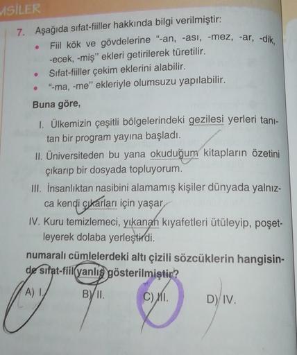 MSİLER
7. Aşağıda sifat-fiiller hakkında bilgi verilmiştir:
Fiil kök ve gövdelerine “-an, -asi, -mez, -ar, -dik,
-ecek, -miş" ekleri getirilerek türetilir.
Sifat-fiiller çekim eklerini alabilir.
"-ma, -me" ekleriyle olumsuzu yapılabilir.
Buna göre,
1. Ülke