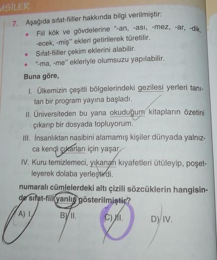 MSİLER
7. Aşağıda sifat-fiiller hakkında bilgi verilmiştir:
Fiil kök ve gövdelerine “-an, -asi, -mez, -ar, -dik,
-ecek, -miş" ekleri getirilerek türetilir.
Sifat-fiiller çekim eklerini alabilir.
"-ma, -me" ekleriyle olumsuzu yapılabilir.
Buna göre,
1. Ülke