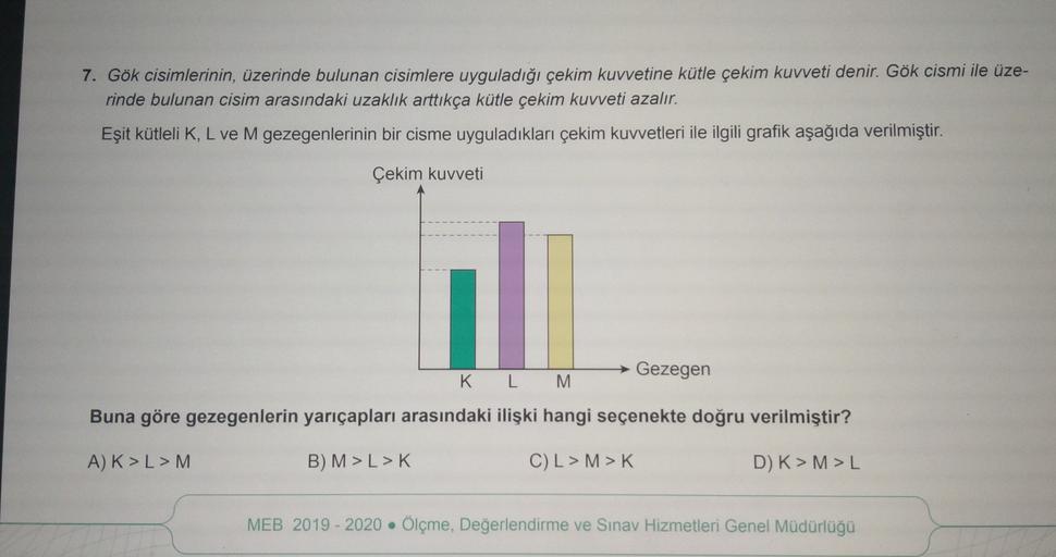 7. Gök cisimlerinin, üzerinde bulunan cisimlere uyguladığı çekim kuvvetine kütle çekim kuvveti denir. Gök cismi ile üze-
rinde bulunan cisim arasındaki uzaklık arttıkça kütle çekim kuvveti azalır.
Eşit kütleli K, L ve M gezegenlerinin bir cisme uyguladıkla