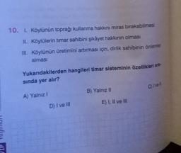 10. I. Köylünün toprağı kullanma hakkını miras bırakabilmesi
II. Köylülerin timar sahibini şikâyet hakkının olması
III. Köylünün üretimini artırması için, dirlik sahibinin önlemler
alması
Yukarıdakilerden hangileri timar sisteminin özellikleri ara
sinda yer alır?
Crve
B) Yalnız II
A) Yalnız 1
E) I, II ve III
D) I ve III
