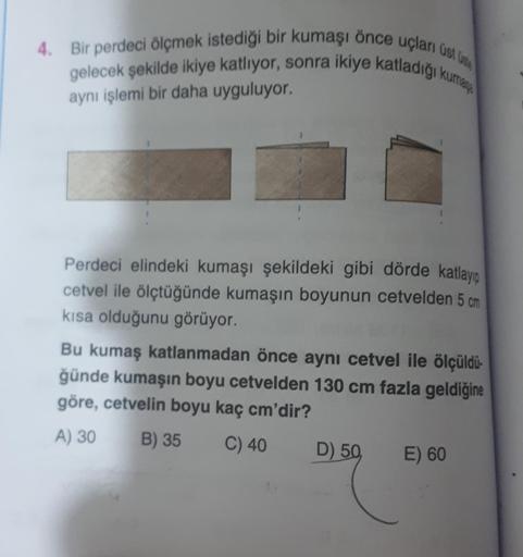 4. Bir perdeci ölçmek istediği bir kumaşı önce uçları A.
gelecek şekilde ikiye katliyor, sonra ikiye katladigi kurang
aynı işlemi bir daha uyguluyor.
Perdeci elindeki kumaşı şekildeki gibi dörde katlayio
cetvel ile ölçtüğünde kumaşın boyunun cetvelden 5 cm