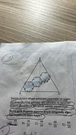 TEST-1
OHM
Bet
B
C
Şekilde düzgün altıgen şeklindeki çıkarmalar bir üçgen
çerçevesinin içine şekildeki gibi yanyana ve kenarları
üçgenin kenarlarıyla çakışacak şekilde yapıştırılıyor.
(Buna göre, üçgenin alanının boyalı bölgelerin alan-
ları toplamina oranı kaçtır?
49
A)
19
B)
36
25
C)
49
24
D)
49
25
E)
64
25
8.
B.
1. C
