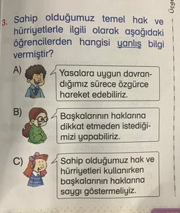 Üçge
3. Sahip olduğumuz temel hak ve
hürriyetlerle ilgili olarak aşağıdaki
öğrencilerden hangisi yanlış bilgi
vermiştir?
A)
Yasalara uygun davran-
dığımız sürece özgürce
hareket edebiliriz.
B)
Başkalarının haklarına
dikkat etmeden istediği-
mizi yapabiliriz.
Sahip olduğumuz hak ve
hürriyetleri kullanırken
başkalarının haklarına
saygı göstermeliyiz.