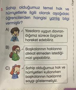 Üçge
3. Sahip olduğumuz temel hak ve
hürriyetlerle ilgili olarak aşağıdaki
öğrencilerden hangisi yanlış bilgi
vermiştir?
A)
Yasalara uygun davran-
dığımız sürece özgürce
hareket edebiliriz.
B)
Başkalarının haklarına
dikkat etmeden istediği-
mizi yapabiliriz.
Sahip olduğumuz hak ve
hürriyetleri kullanırken
başkalarının haklarına
saygı göstermeliyiz.
