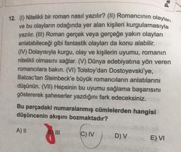 Pa
12. (1) Nitelikli bir roman nasıl yazılır? (II) Romancının olaylan
ve bu olayların odağında yer alan kişileri kurgulamasıyla
yazılır. (III) Roman gerçek veya gerçeğe yakın olayları
anlatabileceği gibi fantastik olayları da konu alabilir.
(IV) Dolayısıyla kurgu, olay ve kişilerin uyumu, romanın
nitelikli olmasını sağlar. (V) Dünya edebiyatına yön veren
romancılara bakın. (VI) Tolstoy'dan Dostoyevski'ye,
Balzac'tan Steinbeck'e büyük romancilarin anlatılarını
düşünün. (VII) Hepsinin bu uyumu sağlama başarısını
göstererek şaheserler yazdığını fark edeceksiniz.
Bu parçadaki numaralanmış cümlelerden hangisi
düşüncenin akışını bozmaktadır?
A) II
C) IV
DV
E) VI