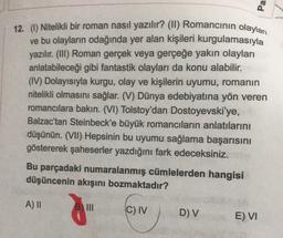 Pa
12. (1) Nitelikli bir roman nasıl yazılır? (II) Romancının olaylan
ve bu olayların odağında yer alan kişileri kurgulamasıyla
yazılır. (III) Roman gerçek veya gerçeğe yakın olayları
anlatabileceği gibi fantastik olayları da konu alabilir.
(IV) Dolayısıyla kurgu, olay ve kişilerin uyumu, romanın
nitelikli olmasını sağlar. (V) Dünya edebiyatına yön veren
romancılara bakın. (VI) Tolstoy'dan Dostoyevski'ye,
Balzac'tan Steinbeck'e büyük romancilarin anlatılarını
düşünün. (VII) Hepsinin bu uyumu sağlama başarısını
göstererek şaheserler yazdığını fark edeceksiniz.
Bu parçadaki numaralanmış cümlelerden hangisi
düşüncenin akışını bozmaktadır?
A) II
C) IV
DV
E) VI
