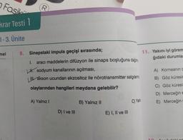 Fasil.
R.
krar Testi 1
7-3. Ünite
mel
8. Sinapstaki impuls geçişi sırasında;
11. Yakını iyi görem
ğıdaki durumla
I. aracı maddelerin difüzyon ile sinaps boşluğuna dağılma
H. sodyum kanallarının açılması,
ollakson ucundan ekzositoz ile nörotransmitter salgılanma
A) Korneanın
B) Göz küresir
olaylarından hangileri meydana gelebilir?
C) Göz küresi
D) Merceğine
E) Merceğin
A) Yalnız!
B) Yalnız II
C) Yalni
D) I ve III
E) I, II ve III