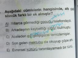 • Aşağıdaki cümlelerin hangisinde, altı çizili
sözcük farklı bir ek almıştır?
belirtere
yapim
A) Yıllarca görmediği çocuğu telefondaydı.
B) Arkadaşının kaybettiği silgiyi bulmuştu.
C) Aceleden evi gelişigüzel temizlemişler.
D) Son gelen mektubu da okuyup çöpe attı.
E) Evrensel kültürü tanımlayamadı bir türlü.