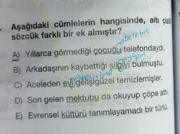 • Aşağıdaki cümlelerin hangisinde, altı çizili
sözcük farklı bir ek almıştır?
belirtere
yapim
A) Yıllarca görmediği çocuğu telefondaydı.
B) Arkadaşının kaybettiği silgiyi bulmuştu.
C) Aceleden evi gelişigüzel temizlemişler.
D) Son gelen mektubu da okuyup çöpe attı.
E) Evrensel kültürü tanımlayamadı bir türlü.
