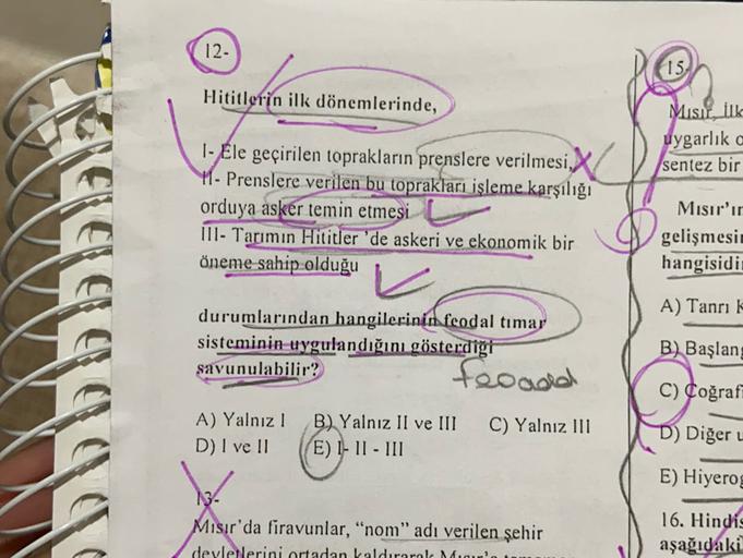 12-
15.
Hititlerin ilk dönemlerinde,
1- Ele geçirilen toprakların prenslere verilmesi.X
Misir. ilk
uygarlık c
sentez bir
11- Prenslere verilen bu toprakları işleme karşılığı
orduya asker temin etmesi
III- Tarımın Hititler 'de askeri ve ekonomik bir
öneme sahip olduğu
Mısır'ır
gelişmesit
hangisidi
A) Tanrı k
durumlarından hangilerinin feodal timar
sisteminin uygulandığını gösterdiği
savunulabilir?
froada
B) Başlang
C) Coğraff
A) Yalnız !
D) I ve II
B) Yalnız II ve III
E) I-11 - III
C) Yalnız III
D) Diğer
E) Hiyerog
Mısır'da firavunlar, “nom” adı verilen şehir
devletlerini ortadan kaldırarol Man
16. Hindis
aşağıdaki